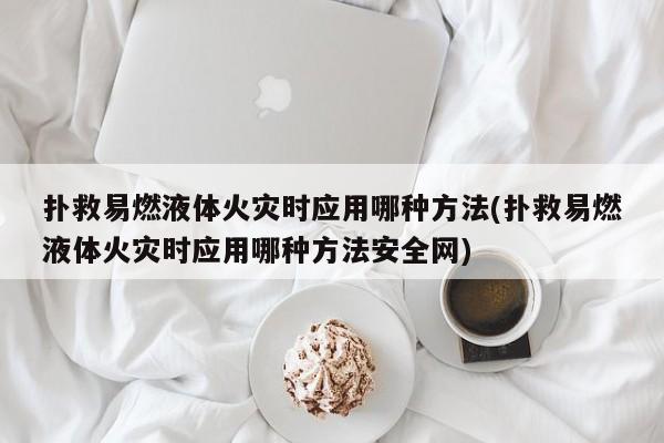 扑救易燃液体火灾时应用哪种方法(扑救易燃液体火灾时应用哪种方法安全网)