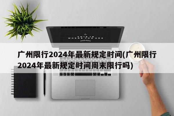 广州限行2024年最新规定时间(广州限行2024年最新规定时间周末限行吗)