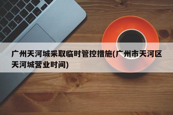 广州天河城采取临时管控措施(广州市天河区天河城营业时间)