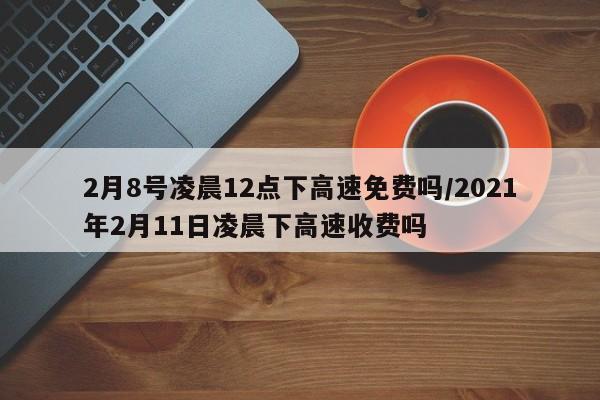2月8号凌晨12点下高速免费吗/2021年2月11日凌晨下高速收费吗