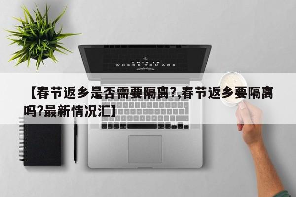 【春节返乡是否需要隔离?,春节返乡要隔离吗?最新情况汇】