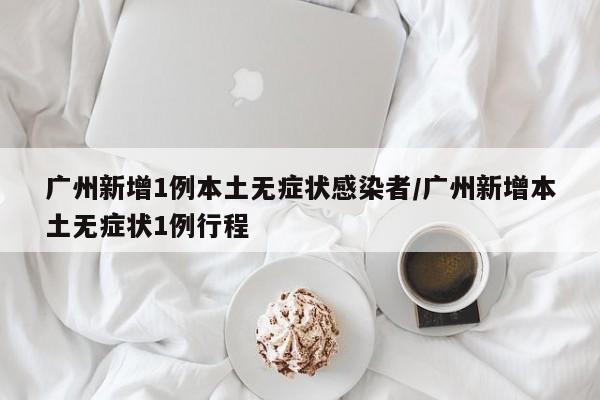 广州新增1例本土无症状感染者/广州新增本土无症状1例行程