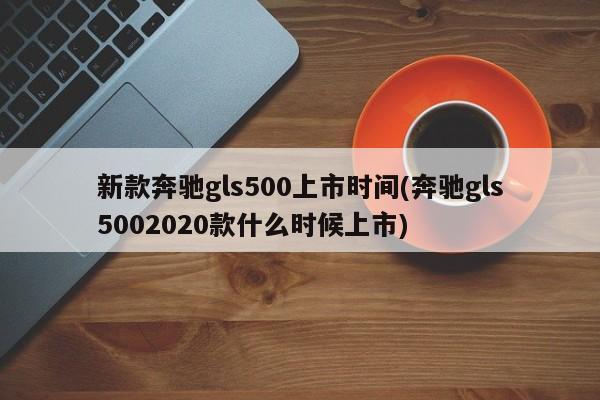 新款奔驰gls500上市时间(奔驰gls5002020款什么时候上市)