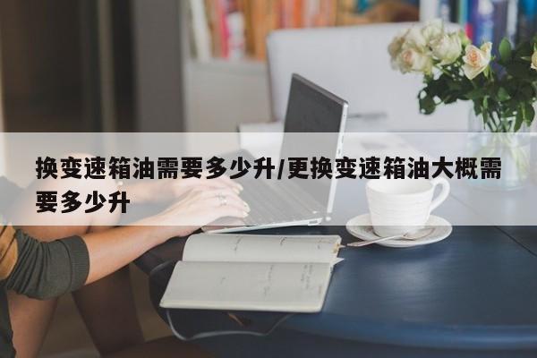 换变速箱油需要多少升/更换变速箱油大概需要多少升