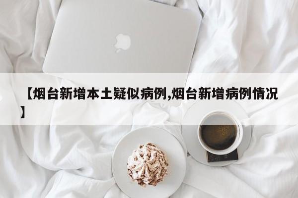 【烟台新增本土疑似病例,烟台新增病例情况】