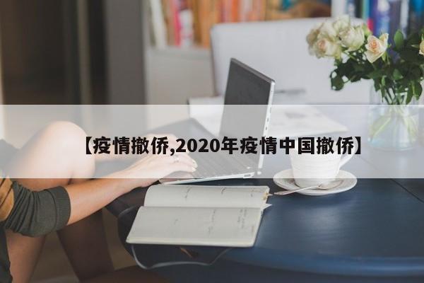 【疫情撤侨,2020年疫情中国撤侨】