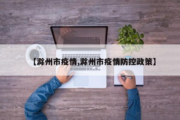 【滁州市疫情,滁州市疫情防控政策】