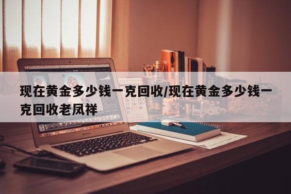 现在黄金多少钱一克回收/现在黄金多少钱一克回收老凤祥