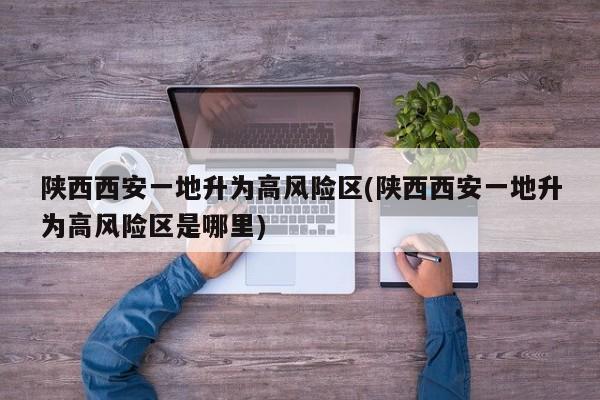 陕西西安一地升为高风险区(陕西西安一地升为高风险区是哪里)