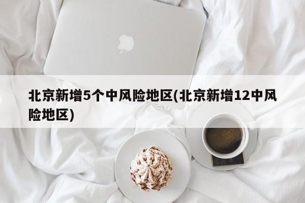 北京新增5个中风险地区(北京新增12中风险地区)