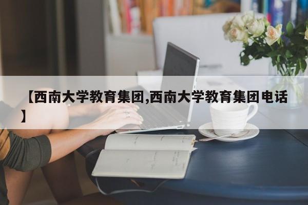 【西南大学教育集团,西南大学教育集团电话】
