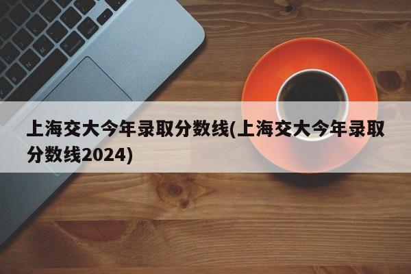 上海交大今年录取分数线(上海交大今年录取分数线2024)