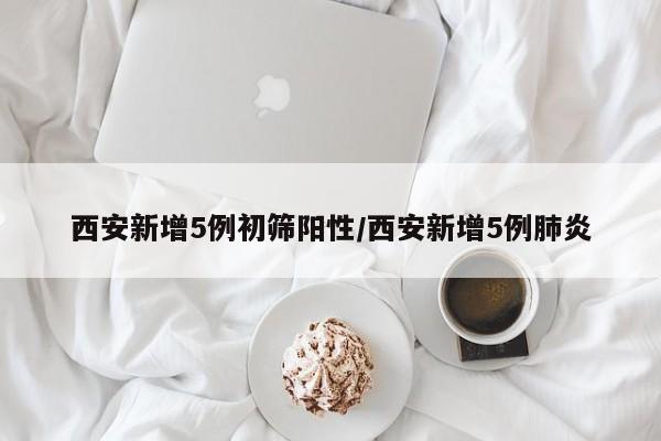 西安新增5例初筛阳性/西安新增5例肺炎