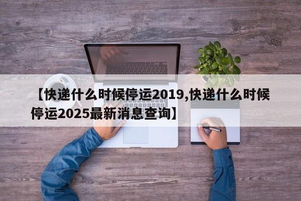 【快递什么时候停运2019,快递什么时候停运2025最新消息查询】