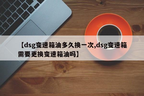 【dsg变速箱油多久换一次,dsg变速箱需要更换变速箱油吗】