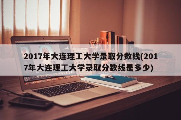 2017年大连理工大学录取分数线(2017年大连理工大学录取分数线是多少)