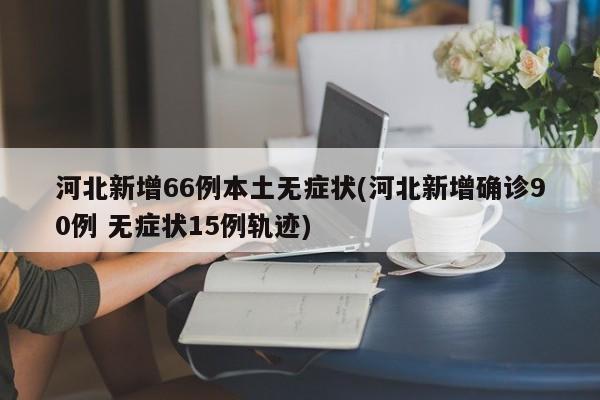 河北新增66例本土无症状(河北新增确诊90例 无症状15例轨迹)