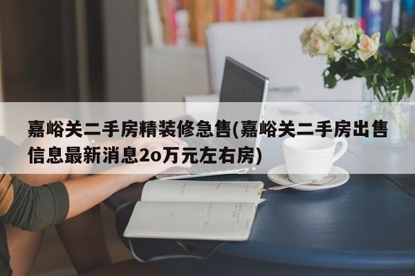 嘉峪关二手房精装修急售(嘉峪关二手房出售信息最新消息2o万元左右房)