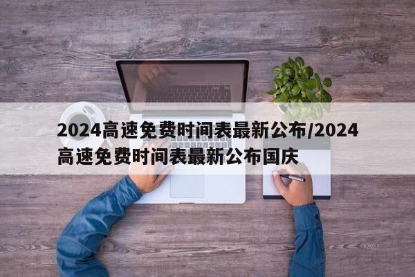 2024高速免费时间表最新公布/2024高速免费时间表最新公布国庆
