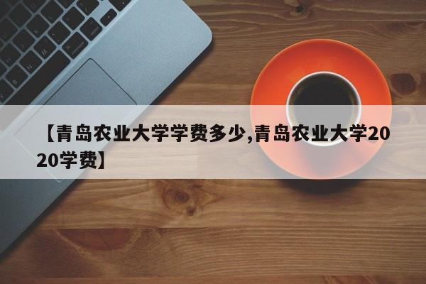 【青岛农业大学学费多少,青岛农业大学2020学费】