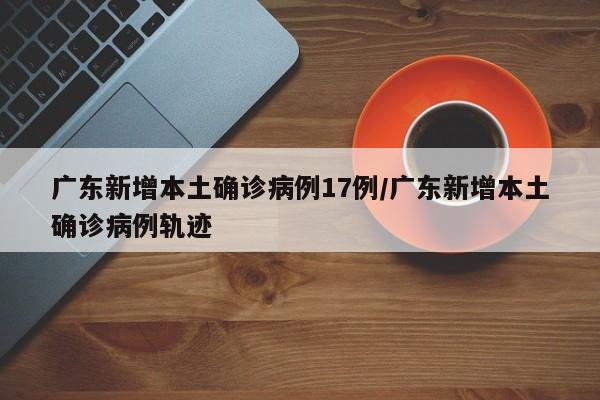 广东新增本土确诊病例17例/广东新增本土确诊病例轨迹
