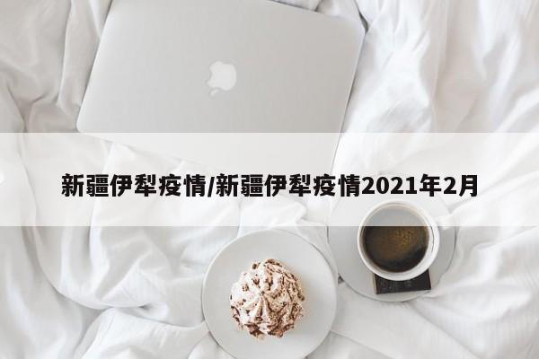 新疆伊犁疫情/新疆伊犁疫情2021年2月