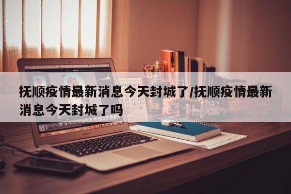 抚顺疫情最新消息今天封城了/抚顺疫情最新消息今天封城了吗