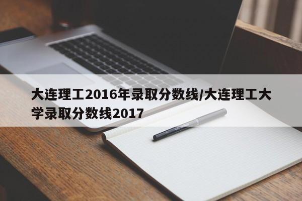 大连理工2016年录取分数线/大连理工大学录取分数线2017