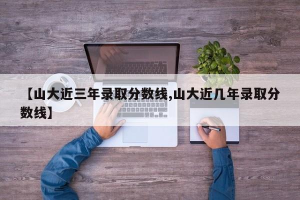 【山大近三年录取分数线,山大近几年录取分数线】