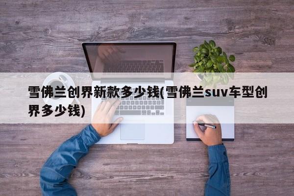 雪佛兰创界新款多少钱(雪佛兰suv车型创界多少钱)