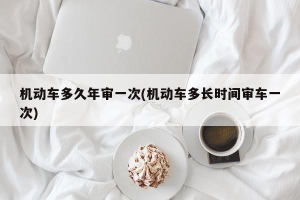 机动车多久年审一次(机动车多长时间审车一次)