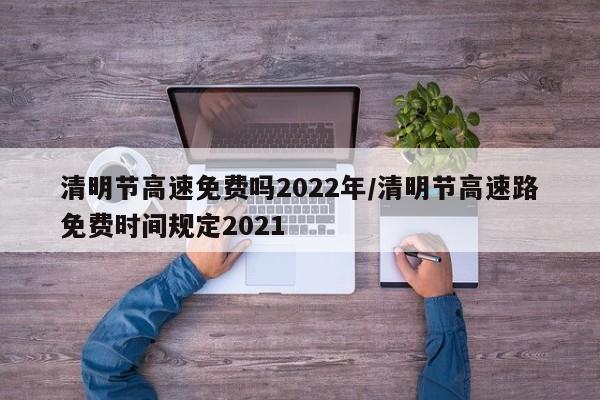 清明节高速免费吗2022年/清明节高速路免费时间规定2021