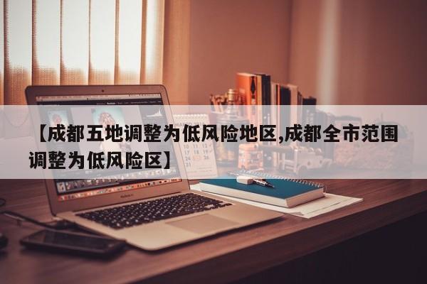 【成都五地调整为低风险地区,成都全市范围调整为低风险区】