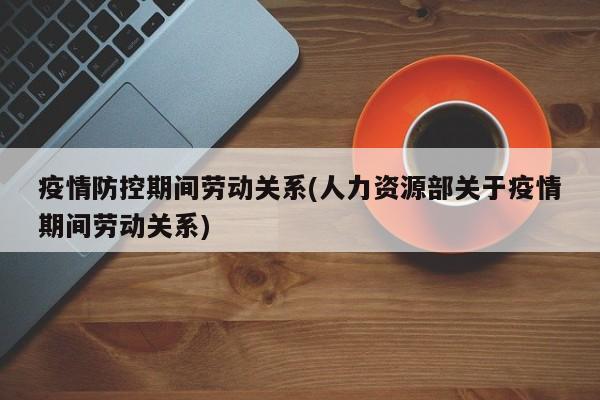 疫情防控期间劳动关系(人力资源部关于疫情期间劳动关系)