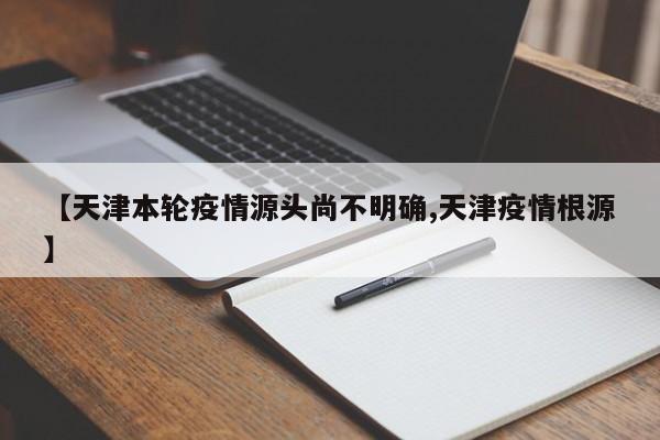 【天津本轮疫情源头尚不明确,天津疫情根源】