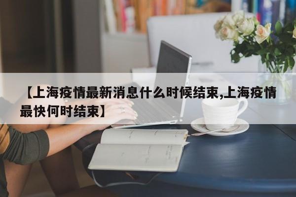 【上海疫情最新消息什么时候结束,上海疫情最快何时结束】