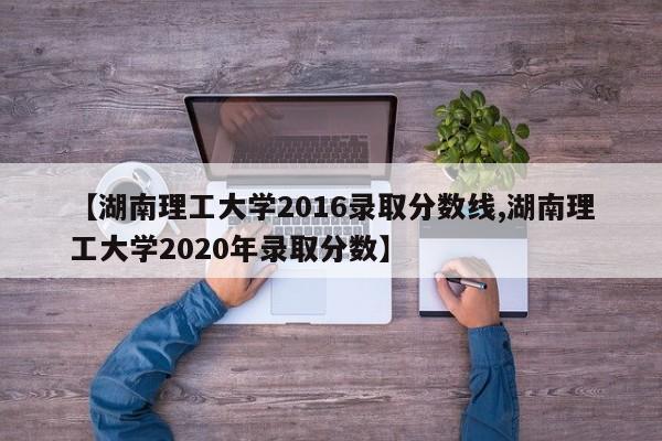 【湖南理工大学2016录取分数线,湖南理工大学2020年录取分数】