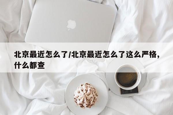 北京最近怎么了/北京最近怎么了这么严格,什么都查