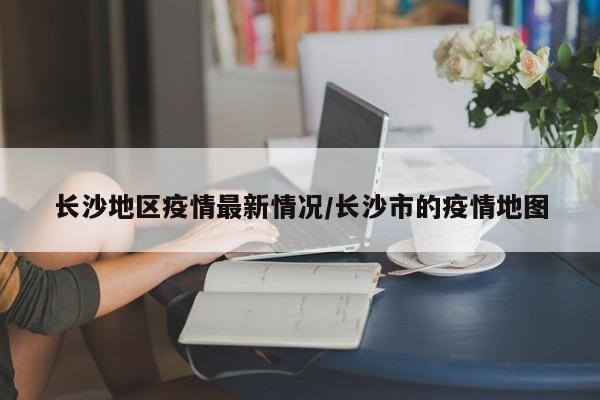 长沙地区疫情最新情况/长沙市的疫情地图