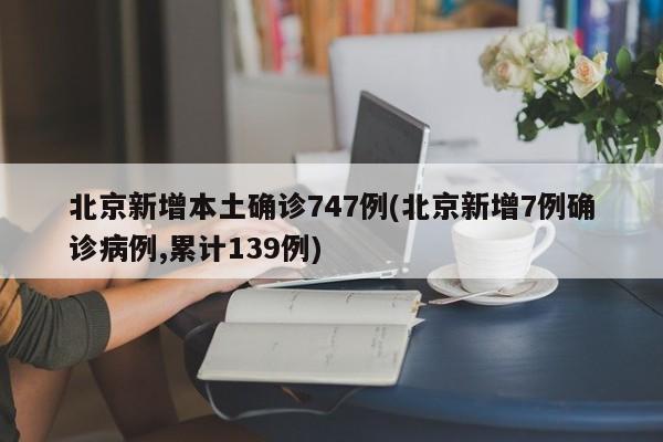 北京新增本土确诊747例(北京新增7例确诊病例,累计139例)