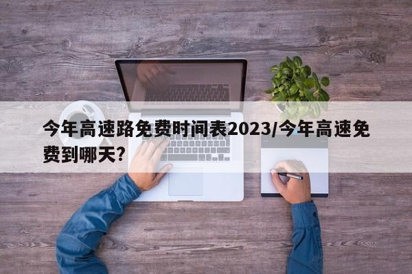 今年高速路免费时间表2023/今年高速免费到哪天?