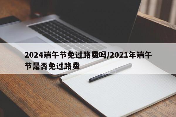 2024端午节免过路费吗/2021年端午节是否免过路费