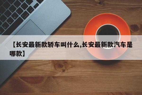 【长安最新款轿车叫什么,长安最新款汽车是哪款】