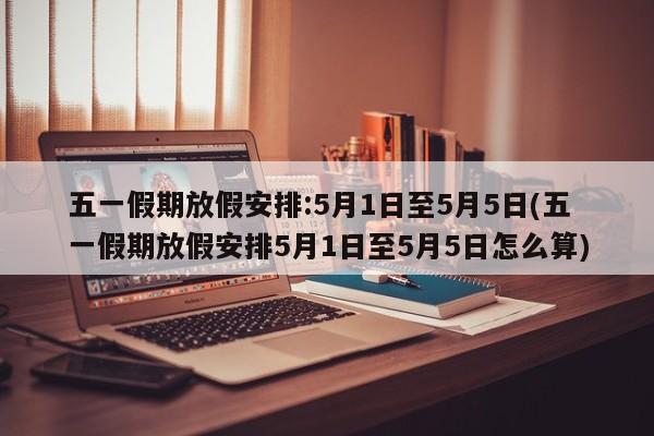 五一假期放假安排:5月1日至5月5日(五一假期放假安排5月1日至5月5日怎么算)
