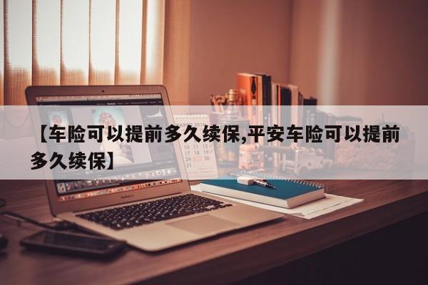 【车险可以提前多久续保,平安车险可以提前多久续保】