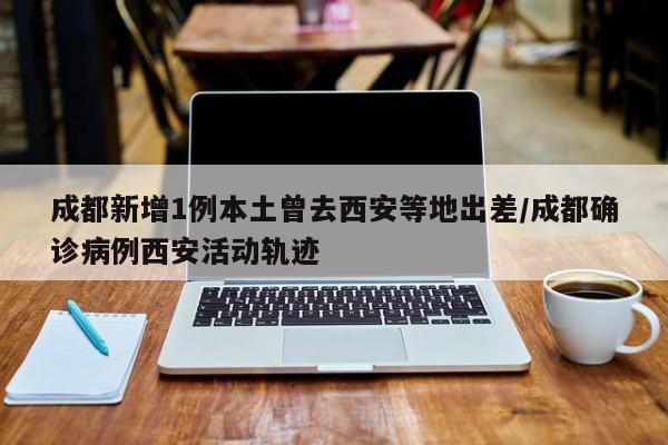 成都新增1例本土曾去西安等地出差/成都确诊病例西安活动轨迹