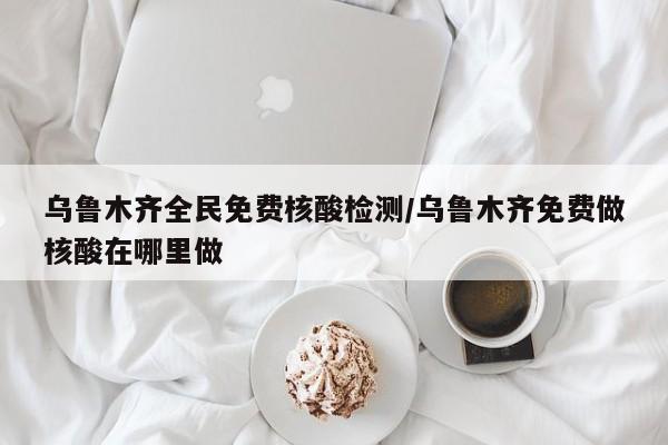 乌鲁木齐全民免费核酸检测/乌鲁木齐免费做核酸在哪里做