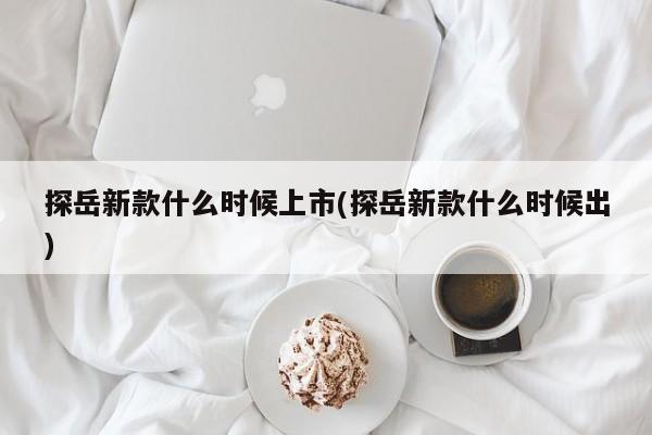 探岳新款什么时候上市(探岳新款什么时候出)