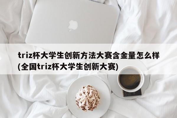triz杯大学生创新方法大赛含金量怎么样(全国triz杯大学生创新大赛)