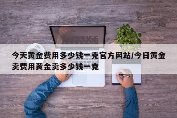 今天黄金费用多少钱一克官方网站/今日黄金卖费用黄金卖多少钱一克